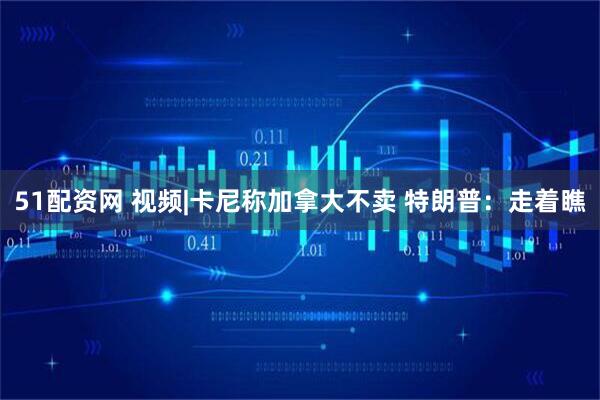 51配资网 视频|卡尼称加拿大不卖 特朗普：走着瞧