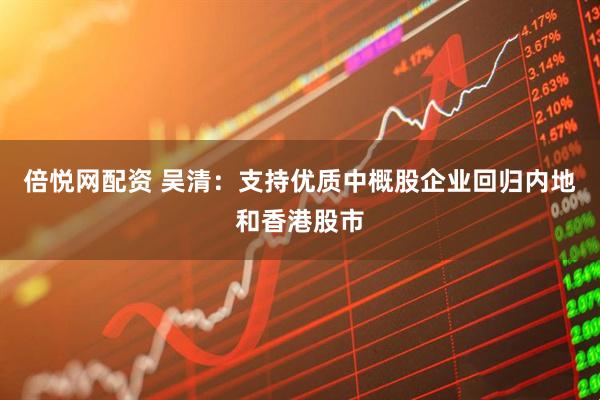 倍悦网配资 吴清：支持优质中概股企业回归内地和香港股市