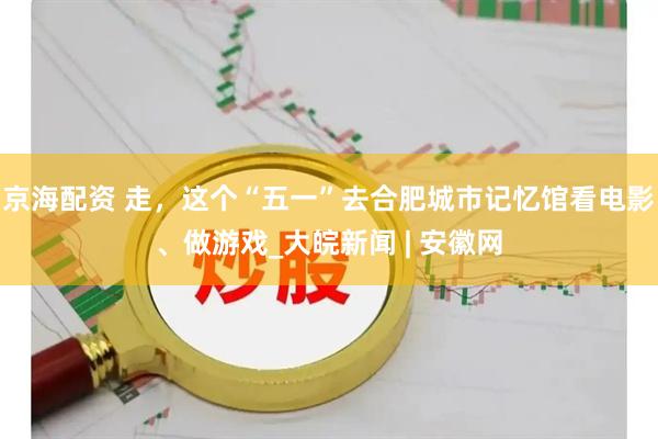 京海配资 走，这个“五一”去合肥城市记忆馆看电影、做游戏_大皖新闻 | 安徽网