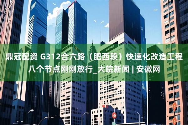 鼎冠配资 G312合六路（肥西段）快速化改造工程八个节点刚刚放行_大皖新闻 | 安徽网