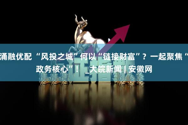 涌融优配 “风投之城”何以“链接财富”？一起聚焦“政务核心”！ _大皖新闻 | 安徽网