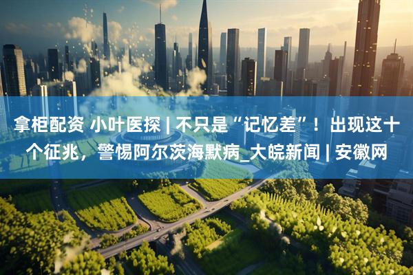 拿柜配资 小叶医探 | 不只是“记忆差”！出现这十个征兆，警惕阿尔茨海默病_大皖新闻 | 安徽网