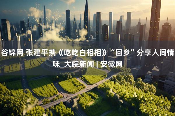 谷锦网 张建平携《吃吃白相相》“回乡”分享人间情味_大皖新闻 | 安徽网