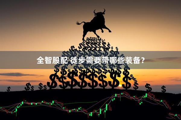 全智股配 徒步需要带哪些装备？