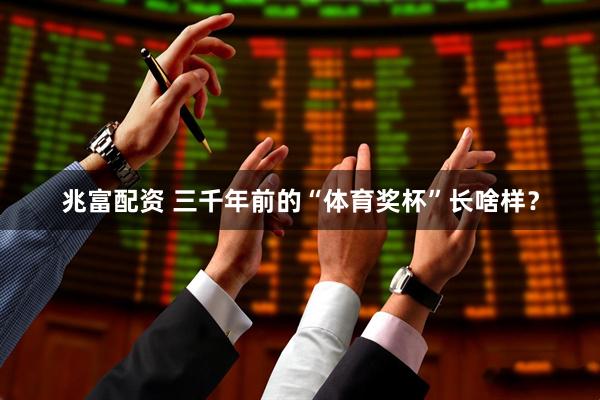 兆富配资 三千年前的“体育奖杯”长啥样？