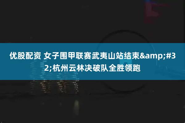 优股配资 女子围甲联赛武夷山站结束&#32;杭州云林决破队全胜领跑