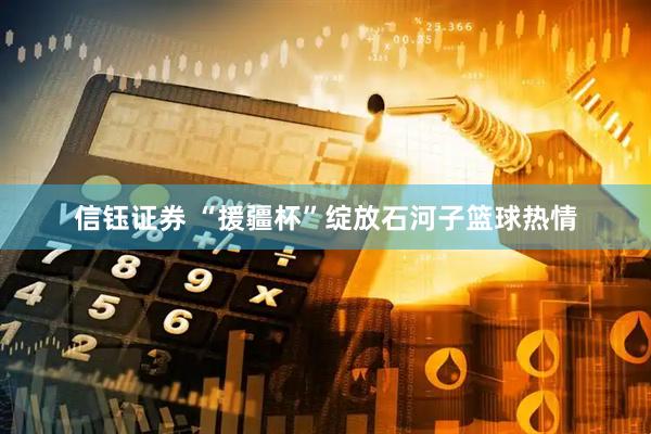信钰证券 “援疆杯”绽放石河子篮球热情