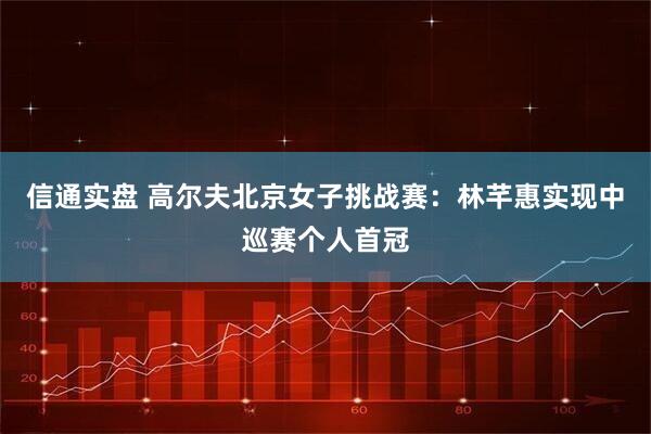 信通实盘 高尔夫北京女子挑战赛：林芊惠实现中巡赛个人首冠