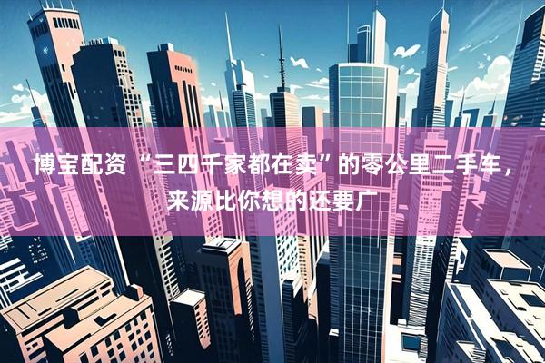 博宝配资 “三四千家都在卖”的零公里二手车，来源比你想的还要广