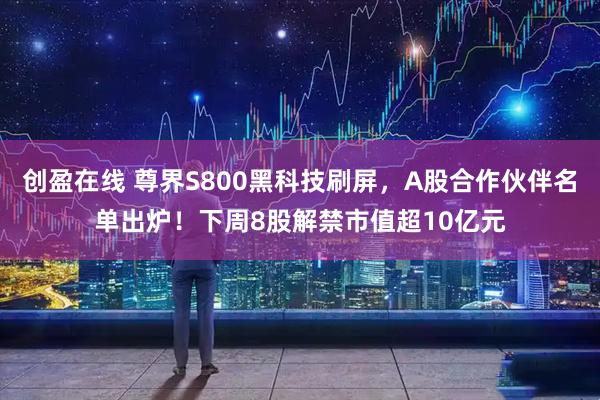 创盈在线 尊界S800黑科技刷屏，A股合作伙伴名单出炉！下周8股解禁市值超10亿元