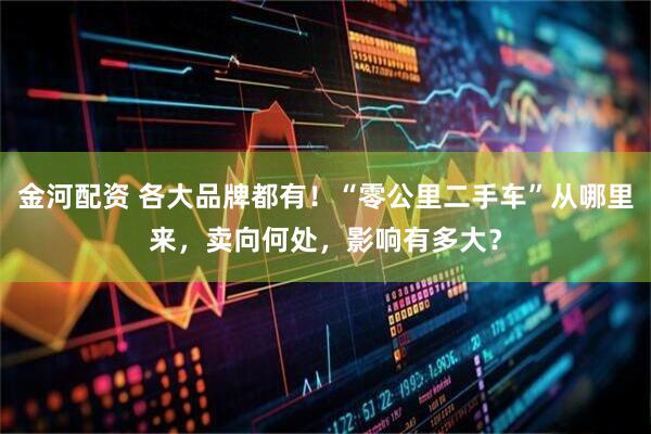 金河配资 各大品牌都有！“零公里二手车”从哪里来，卖向何处，影响有多大？