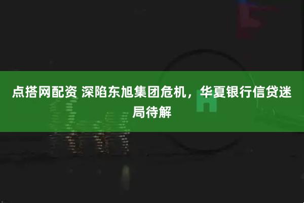点搭网配资 深陷东旭集团危机，华夏银行信贷迷局待解
