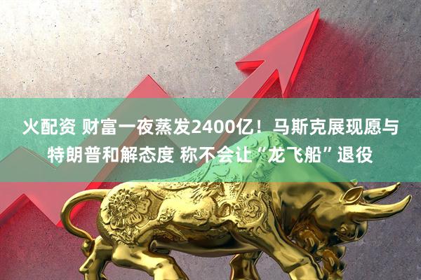 火配资 财富一夜蒸发2400亿！马斯克展现愿与特朗普和解态度 称不会让“龙飞船”退役