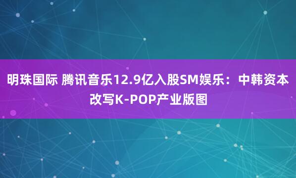 明珠国际 腾讯音乐12.9亿入股SM娱乐：中韩资本改写K-POP产业版图