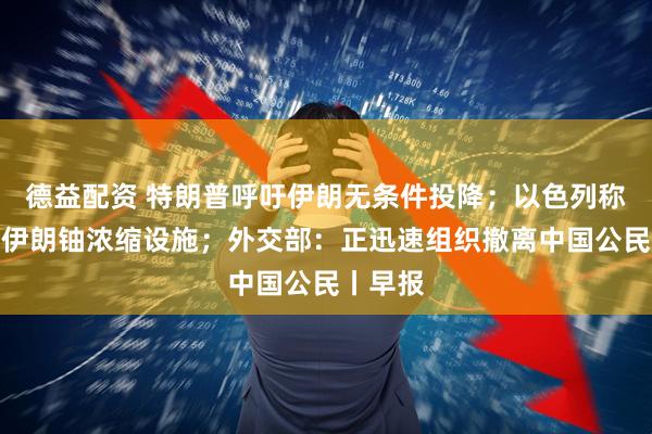 德益配资 特朗普呼吁伊朗无条件投降；以色列称已摧毁伊朗铀浓缩设施；外交部：正迅速组织撤离中国公民丨早报