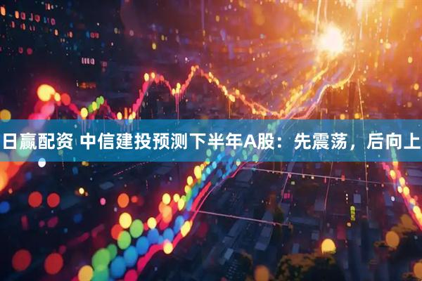日赢配资 中信建投预测下半年A股：先震荡，后向上