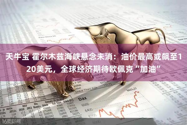 天牛宝 霍尔木兹海峡悬念未消：油价最高或飙至120美元，全球经济期待欧佩克“加油”