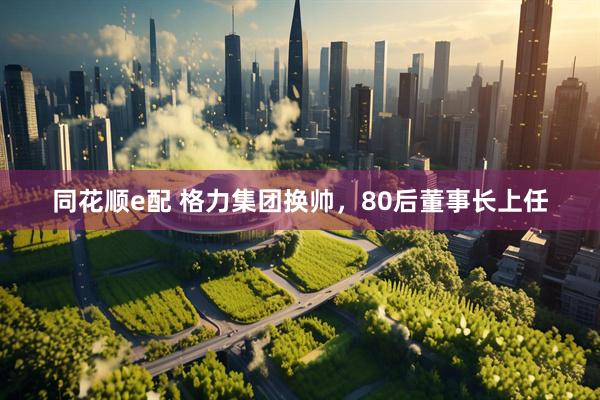 同花顺e配 格力集团换帅，80后董事长上任