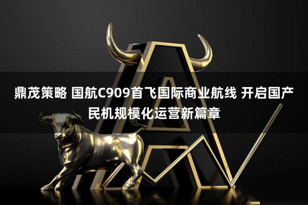鼎茂策略 国航C909首飞国际商业航线 开启国产民机规模化运营新篇章