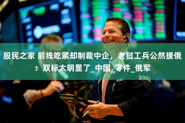 股民之家 前线吃紧却制裁中企，老挝工兵公然援俄：双标太明显了_中国_零件_俄军