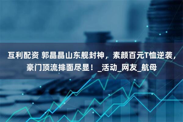 互利配资 郭晶晶山东舰封神，素颜百元T恤逆袭，豪门顶流排面尽显！_活动_网友_航母