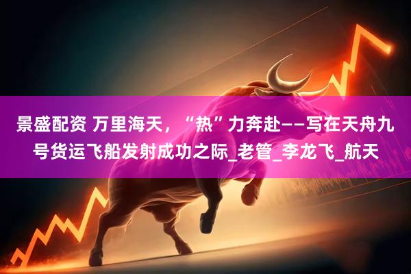 景盛配资 万里海天，“热”力奔赴——写在天舟九号货运飞船发射成功之际_老管_李龙飞_航天