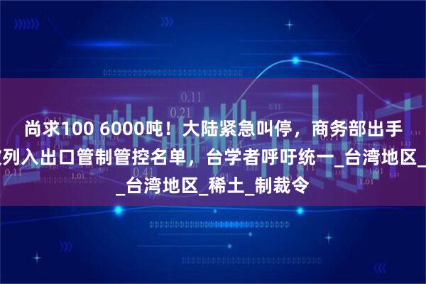 尚求100 6000吨！大陆紧急叫停，商务部出手，8家台企被列入出口管制管控名单，台学者呼吁统一_台湾地区_稀土_制裁令