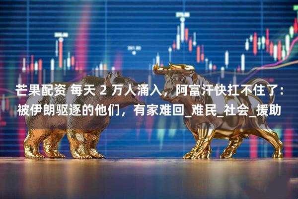 芒果配资 每天 2 万人涌入，阿富汗快扛不住了：被伊朗驱逐的他们，有家难回_难民_社会_援助