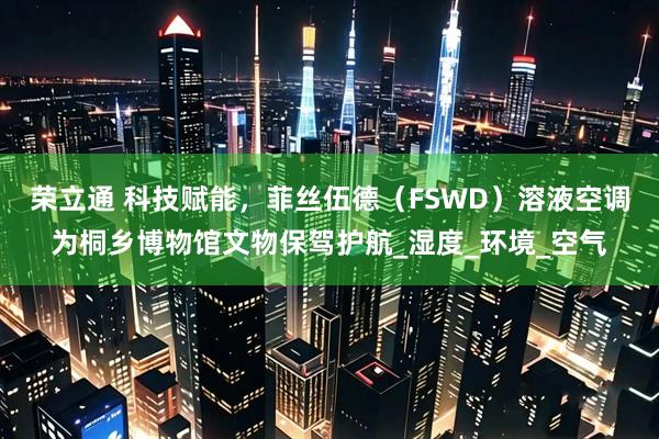 荣立通 科技赋能，菲丝伍德（FSWD）溶液空调为桐乡博物馆文物保驾护航_湿度_环境_空气