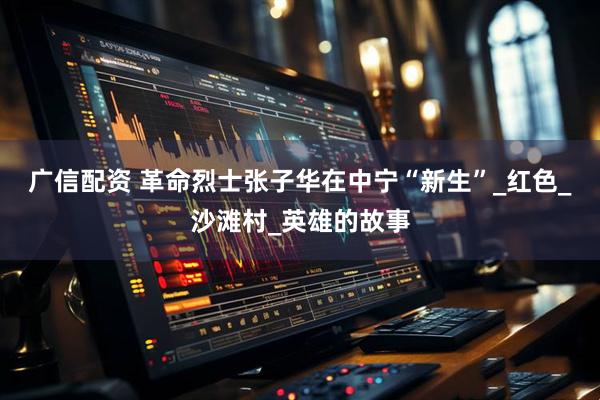 广信配资 革命烈士张子华在中宁“新生”_红色_沙滩村_英雄的故事