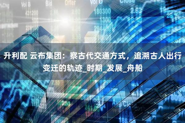 升利配 云布集团：察古代交通方式，追溯古人出行变迁的轨迹_时期_发展_舟船