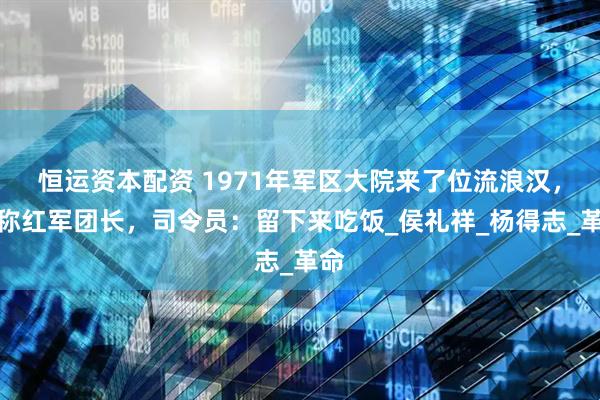 恒运资本配资 1971年军区大院来了位流浪汉，自称红军团长，司令员：留下来吃饭_侯礼祥_杨得志_革命