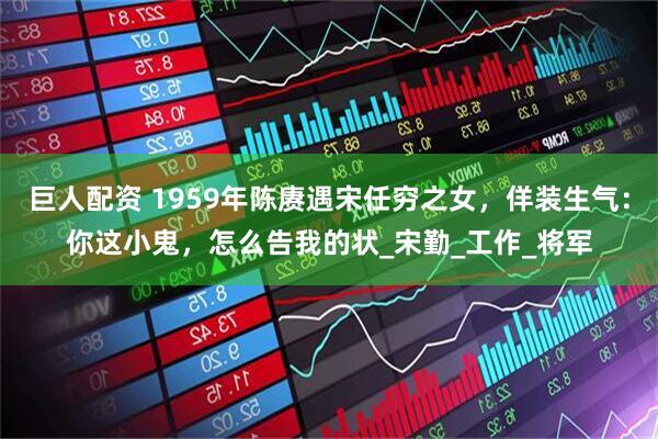 巨人配资 1959年陈赓遇宋任穷之女，佯装生气：你这小鬼，怎么告我的状_宋勤_工作_将军