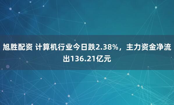 旭胜配资 计算机行业今日跌2.38%，主力资金净流出136.21亿元