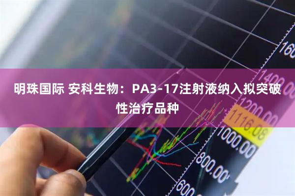 明珠国际 安科生物：PA3-17注射液纳入拟突破性治疗品种