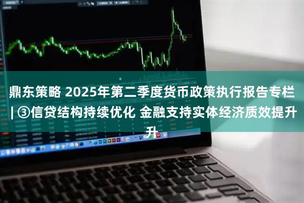鼎东策略 2025年第二季度货币政策执行报告专栏 | ③信贷结构持续优化 金融支持实体经济质效提升
