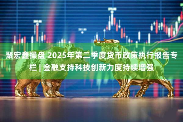 聚宏鑫操盘 2025年第二季度货币政策执行报告专栏 | 金融支持科技创新力度持续增强