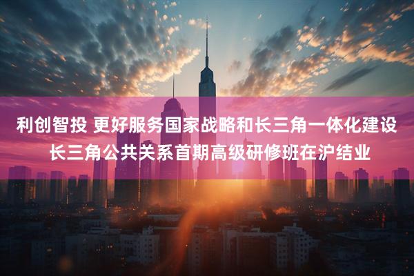 利创智投 更好服务国家战略和长三角一体化建设 长三角公共关系首期高级研修班在沪结业