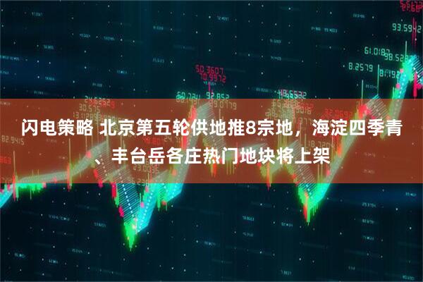 闪电策略 北京第五轮供地推8宗地，海淀四季青、丰台岳各庄热门地块将上架