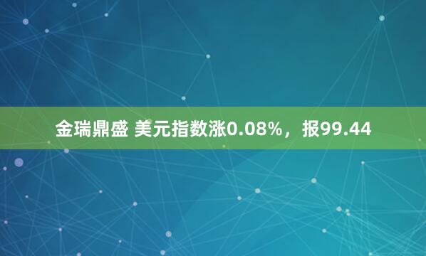 金瑞鼎盛 美元指数涨0.08%，报99.44