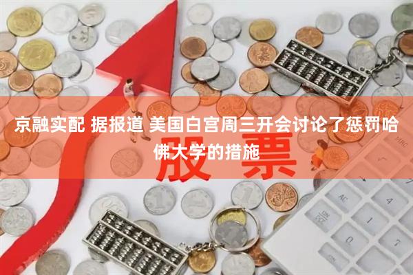 京融实配 据报道 美国白宫周三开会讨论了惩罚哈佛大学的措施