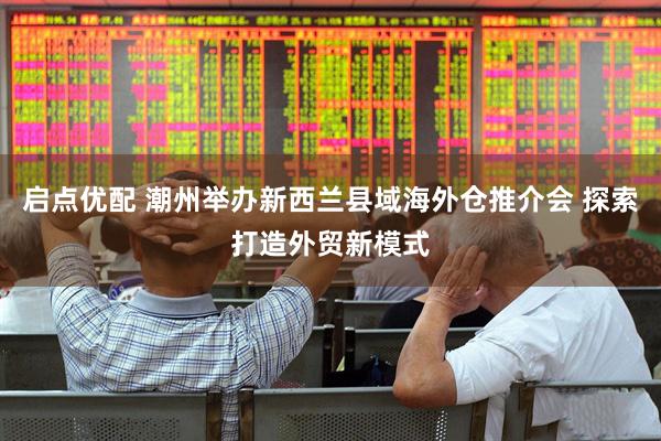 启点优配 潮州举办新西兰县域海外仓推介会 探索打造外贸新模式