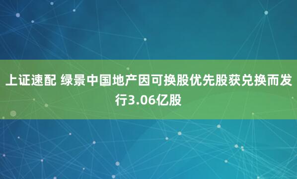 上证速配 绿景中国地产因可换股优先股获兑换而发行3.06亿股