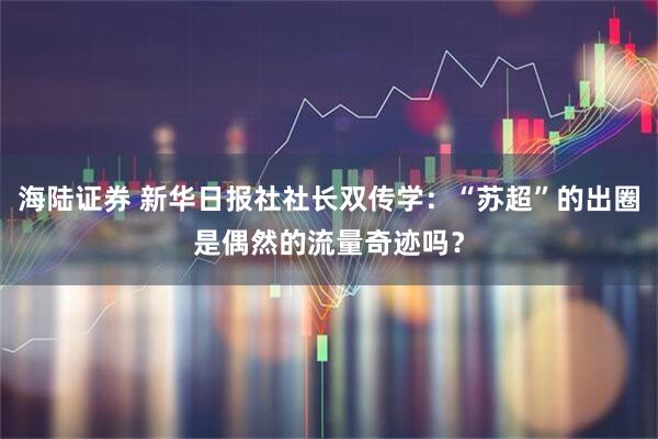 海陆证券 新华日报社社长双传学：“苏超”的出圈是偶然的流量奇迹吗？