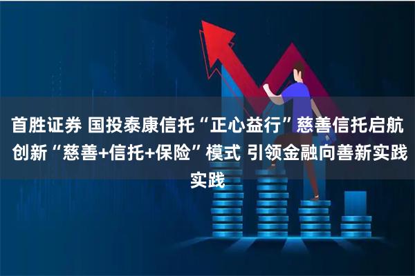 首胜证券 国投泰康信托“正心益行”慈善信托启航 创新“慈善+信托+保险”模式 引领金融向善新实践