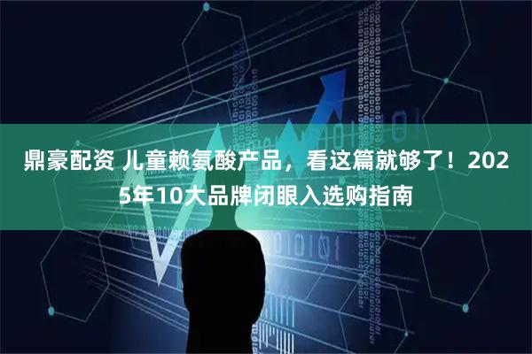 鼎豪配资 儿童赖氨酸产品，看这篇就够了！2025年10大品牌闭眼入选购指南