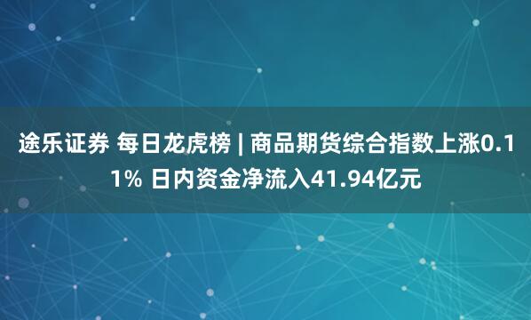 途乐证券 每日龙虎榜 | 商品期货综合指数上涨0.11% 日内资金净流入41.94亿元