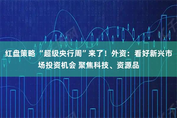 红盘策略 “超级央行周”来了!外资:看好新兴市场投资机会 聚焦科技、资源品