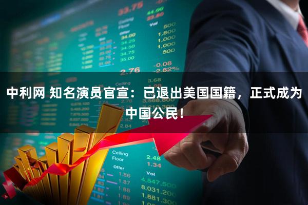 中利网 知名演员官宣:已退出美国国籍,正式成为中国公民!
