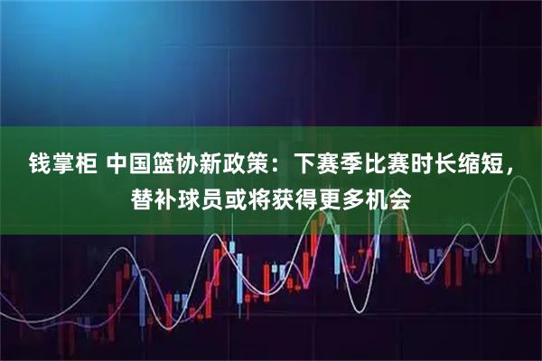 钱掌柜 中国篮协新政策:下赛季比赛时长缩短,替补球员或将获得更多机会